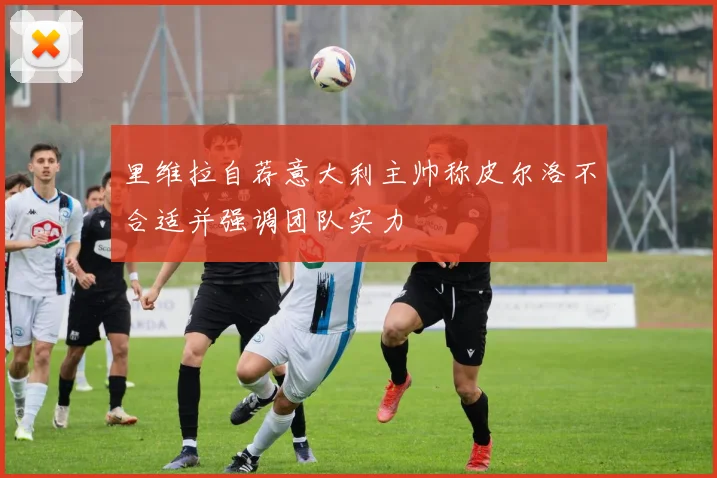 里维拉自荐意大利主帅称皮尔洛不合适并强调团队实力