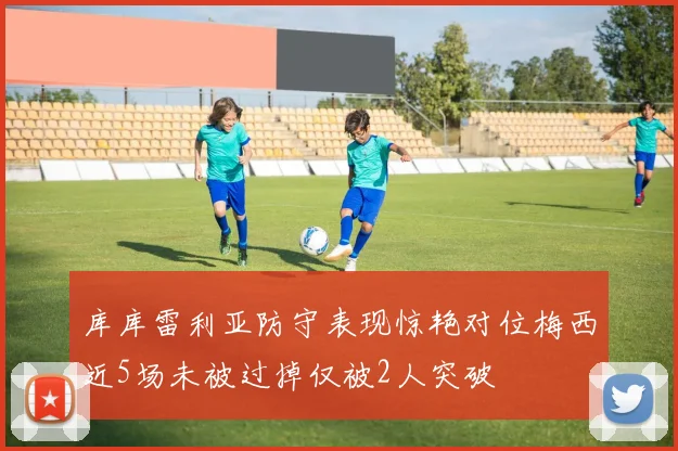 库库雷利亚防守表现惊艳对位梅西近5场未被过掉仅被2人突破