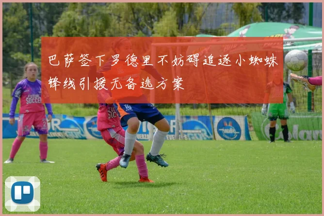 巴萨签下罗德里不妨碍追逐小蜘蛛锋线引援无备选方案