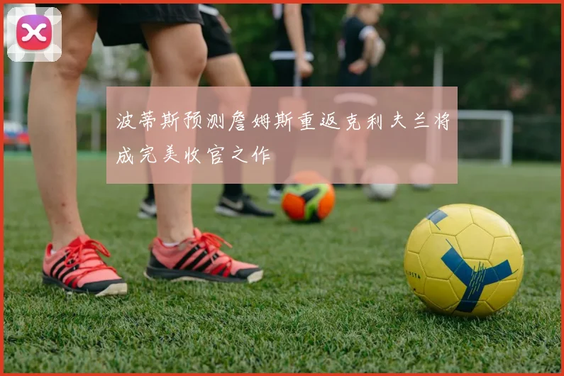 波蒂斯预测詹姆斯重返克利夫兰将成完美收官之作