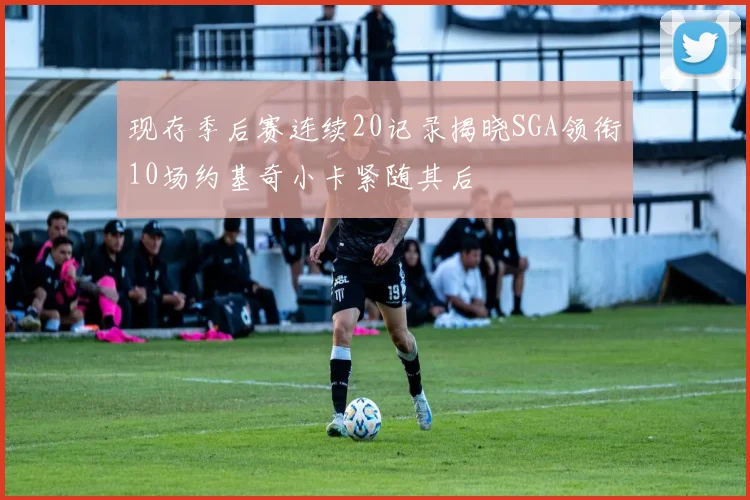 现存季后赛连续20记录揭晓SGA领衔10场约基奇小卡紧随其后