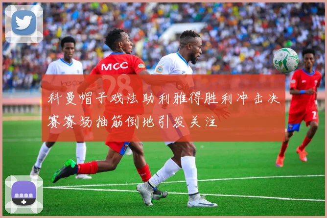 科曼帽子戏法助利雅得胜利冲击决赛赛场抽筋倒地引发关注
