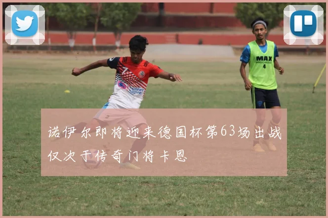 诺伊尔即将迎来德国杯第63场出战仅次于传奇门将卡恩