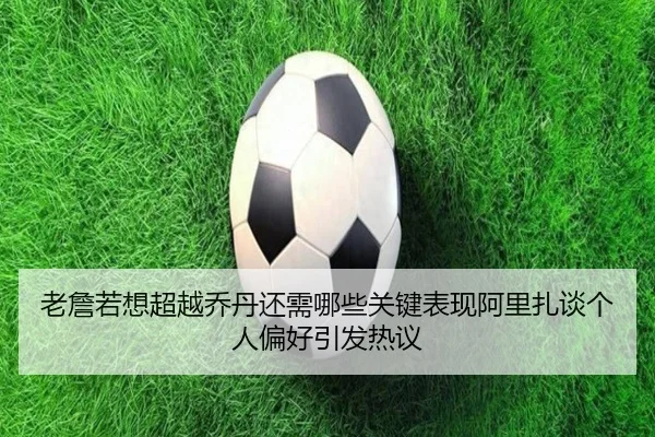 老詹若想超越乔丹还需哪些关键表现阿里扎谈个人偏好引发热议