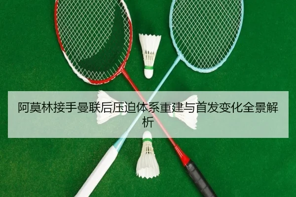 阿莫林接手曼联后压迫体系重建与首发变化全景解析